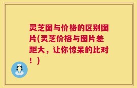 灵芝图与价格的区别图片(灵芝价格与图片差距大，让你惊呆的比对！)
