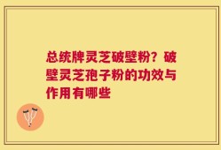 总统牌灵芝破壁粉？破壁灵芝孢子粉的功效与作用有哪些