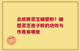 总统牌灵芝破壁粉？破壁灵芝孢子粉的功效与作用有哪些
