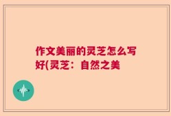 作文美丽的灵芝怎么写好(灵芝：自然之美