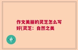 作文美丽的灵芝怎么写好(灵芝：自然之美