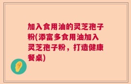 加入食用油的灵芝孢子粉(添富多食用油加入灵芝孢子粉，打造健康餐桌)
