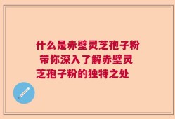 什么是赤壁灵芝孢子粉 带你深入了解赤壁灵芝孢子粉的独特之处