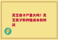 灵芝孢子产量大吗？灵芝孢子粉种植成本和利润