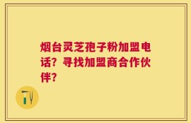 烟台灵芝孢子粉加盟电话？寻找加盟商合作伙伴？