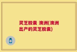 灵芝胶囊 澳洲(澳洲出产的灵芝胶囊)