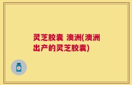 灵芝胶囊 澳洲(澳洲出产的灵芝胶囊)