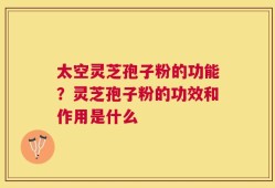 太空灵芝孢子粉的功能？灵芝孢子粉的功效和作用是什么