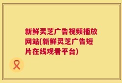 新鲜灵芝广告视频播放网站(新鲜灵芝广告短片在线观看平台)