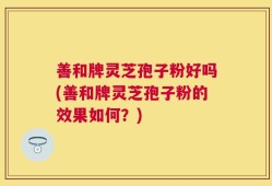 善和牌灵芝孢子粉好吗(善和牌灵芝孢子粉的效果如何？)
