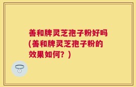 善和牌灵芝孢子粉好吗(善和牌灵芝孢子粉的效果如何？)