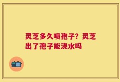 灵芝多久喷孢子？灵芝出了孢子能浇水吗