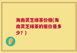 海南灵芝绿茶价格(海南灵芝绿茶的报价是多少？)