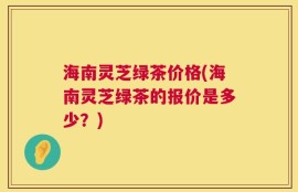 海南灵芝绿茶价格(海南灵芝绿茶的报价是多少？)