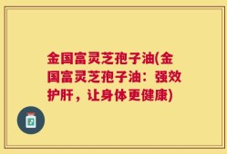 金国富灵芝孢子油(金国富灵芝孢子油：强效护肝，让身体更健康)