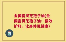 金国富灵芝孢子油(金国富灵芝孢子油：强效护肝，让身体更健康)