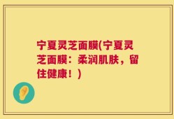 宁夏灵芝面膜(宁夏灵芝面膜：柔润肌肤，留住健康！)
