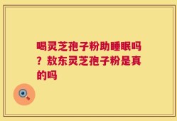 喝灵芝孢子粉助睡眠吗？敖东灵芝孢子粉是真的吗