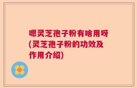 嗯灵芝孢子粉有啥用呀(灵芝孢子粉的功效及作用介绍)