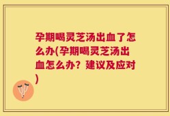 孕期喝灵芝汤出血了怎么办(孕期喝灵芝汤出血怎么办？建议及应对)
