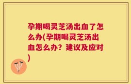 孕期喝灵芝汤出血了怎么办(孕期喝灵芝汤出血怎么办？建议及应对)