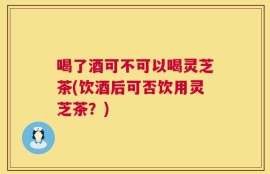 喝了酒可不可以喝灵芝茶(饮酒后可否饮用灵芝茶？)