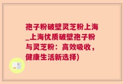 孢子粉破壁灵芝粉上海_上海优质破壁孢子粉与灵芝粉：高效吸收，健康生活新选择)