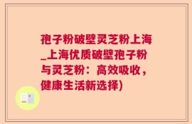 孢子粉破壁灵芝粉上海_上海优质破壁孢子粉与灵芝粉：高效吸收，健康生活新选择)