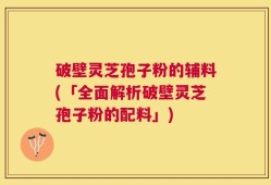 破壁灵芝孢子粉的辅料(「全面解析破壁灵芝孢子粉的配料」)