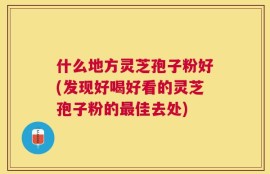 什么地方灵芝孢子粉好(发现好喝好看的灵芝孢子粉的最佳去处)