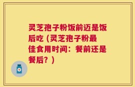 灵芝孢子粉饭前迈是饭后吃 (灵芝孢子粉最佳食用时间：餐前还是餐后？)