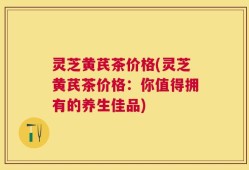 灵芝黄芪茶价格(灵芝黄芪茶价格：你值得拥有的养生佳品)