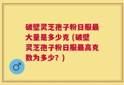 破壁灵芝孢子粉日服最大量是多少克 (破壁灵芝孢子粉日服最高克数为多少？)