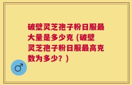 破壁灵芝孢子粉日服最大量是多少克 (破壁灵芝孢子粉日服最高克数为多少？)