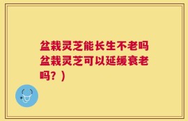 盆栽灵芝能长生不老吗盆栽灵芝可以延缓衰老吗？)