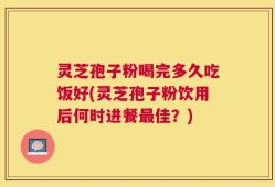 灵芝孢子粉喝完多久吃饭好(灵芝孢子粉饮用后何时进餐最佳？)