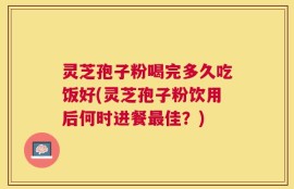 灵芝孢子粉喝完多久吃饭好(灵芝孢子粉饮用后何时进餐最佳？)