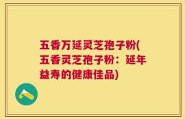 五香万延灵芝孢子粉(五香灵芝孢子粉：延年益寿的健康佳品)