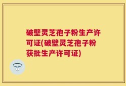 破壁灵芝孢子粉生产许可证(破壁灵芝孢子粉获批生产许可证)