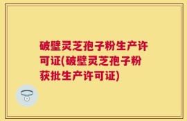破壁灵芝孢子粉生产许可证(破壁灵芝孢子粉获批生产许可证)