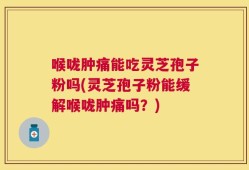 喉咙肿痛能吃灵芝孢子粉吗(灵芝孢子粉能缓解喉咙肿痛吗？)