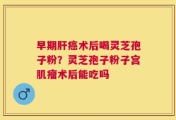 早期肝癌术后喝灵芝孢子粉？灵芝孢子粉子宫肌瘤术后能吃吗