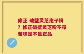 修正 破壁灵芝孢子粉？修正破壁灵芝粉不带苦味是不是正品