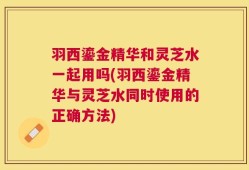 羽西鎏金精华和灵芝水一起用吗(羽西鎏金精华与灵芝水同时使用的正确方法)
