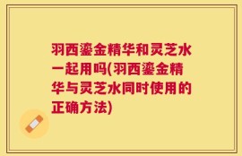 羽西鎏金精华和灵芝水一起用吗(羽西鎏金精华与灵芝水同时使用的正确方法)