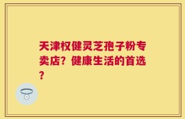 天津权健灵芝孢子粉专卖店？健康生活的首选？