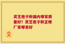 灵芝孢子粉国内哪家质量好？灵芝孢子粉正规厂家哪家好