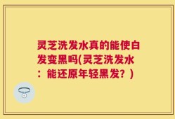 灵芝洗发水真的能使白发变黑吗(灵芝洗发水：能还原年轻黑发？)