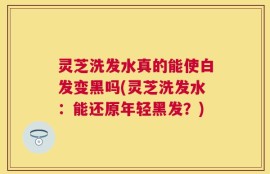 灵芝洗发水真的能使白发变黑吗(灵芝洗发水：能还原年轻黑发？)