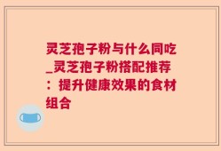 灵芝孢子粉与什么同吃_灵芝孢子粉搭配推荐：提升健康效果的食材组合